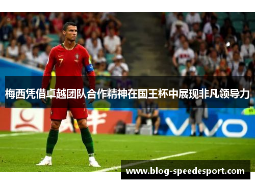 梅西凭借卓越团队合作精神在国王杯中展现非凡领导力