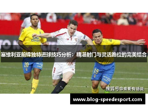 塞维利亚前锋独特进球技巧分析：精湛射门与灵活跑位的完美结合