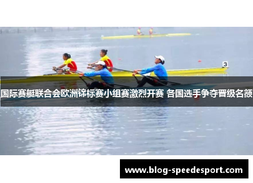 国际赛艇联合会欧洲锦标赛小组赛激烈开赛 各国选手争夺晋级名额