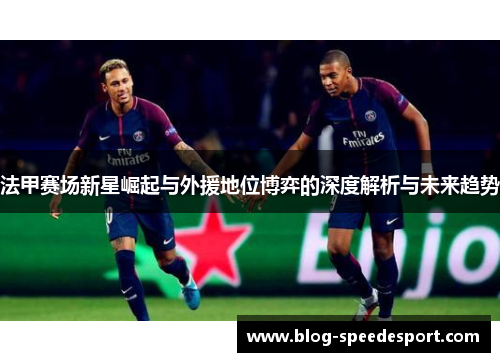 法甲赛场新星崛起与外援地位博弈的深度解析与未来趋势