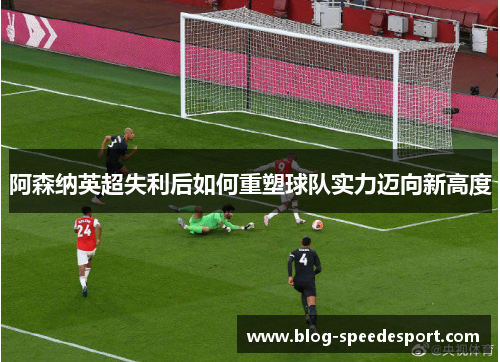 阿森纳英超失利后如何重塑球队实力迈向新高度
